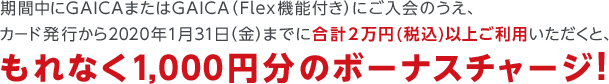 期間中にGAICAまたはGAICA(Flex機能付き)にご入会のうえ、カード発行から2020年1月31日(金)までに合計2万円(税込)以上ご利用いただくと、もれなく1,000円分のボーナスチャージ!