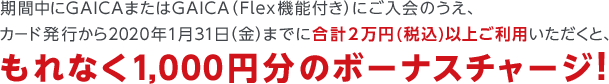 期間中にGAICAまたはGAICA（Flex機能付き）にご入会のうえ、カード発行から2020年1月31日（金）までに合計2万円(税込)以上ご利用いただくと、もれなく1,000円分のボーナスチャージ！