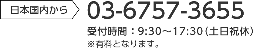 日本国内から 03-6757-3655 受付時間：9:30～17:30（土日祝休）※有料となります。