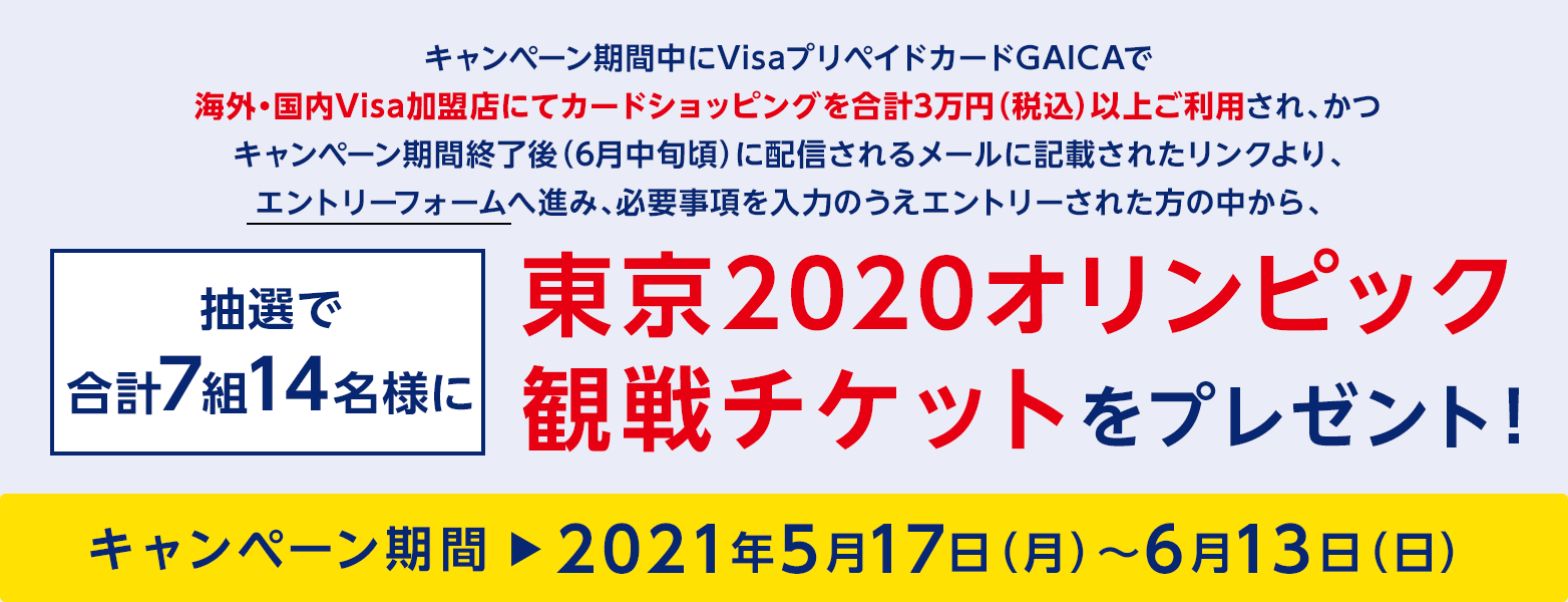 キャンペーン期間中にVisaプリペイドカードGAICAで海外・国内Visa加盟店にてカードショッピングを合計3万円（税込）以上ご利用され、かつキャンペーン期間終了後(6月中旬頃）に配信されるメールに記載されたリンクより、エントリーフォームへ進み、必要事項を入力のうえエントリーされた方の中から、抽選で合計7組14名様に東京2020オリンピック観戦チケットをプレゼント！キャンペーン期間＞2021年5月17日（月）〜6月13日（日）