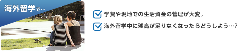 海外留学で…「学費や現地での生活資金の管理が大変。」「海外留学中に残高が足りなくなったらどうしよう…?」