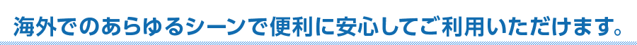 海外でのあらゆるシーンで便利に安心してご利用いただけます。