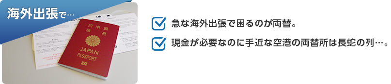 海外出張で…「急な海外出張で困るのが両替。」「現金が必要なのに手近な空港の両替所は長蛇の列…。」