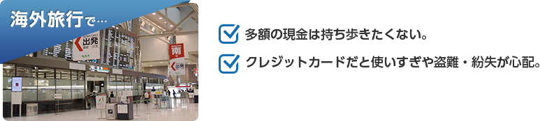 海外旅行で…「多額の現金は持ち歩きたくない。」「クレジットカードだと使いすぎや盗難・紛失が心配。」