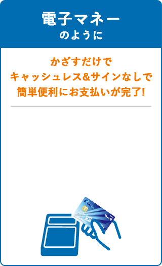 電子マネーのように、かざすだけでキャッシュレス＆サインなしで簡単便利にお支払が完了！