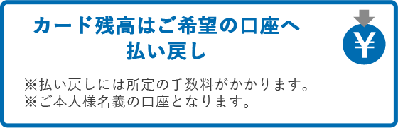 カード残高はご希望の口座へ払い戻し　※払い戻しには所定の手数料がかかります。※ご本人様名義の口座となります。