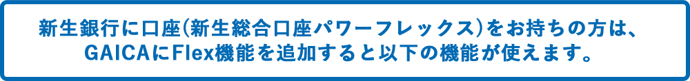 SBI新生銀行に口座(総合口座パワーフレックス)をお持ちの方は、GAICAにFlex機能を追加すると以下の機能が使えます。