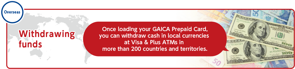 Overseas　Withdrawing funds　Once loading your GAICA Prepaid Card, you can withdraw cash in local currencies at Visa & Plus ATMs in more than 200 countries and territories.