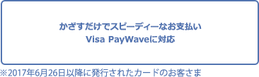 かざすだけでスピーディーなお支払い Visa payWaveに対応※2017年6月26日以降に発行されたカードのお客さま